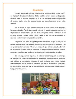 Diagnóstico
Una vez realizada la primera visita previa al Jardín de Niños “Jovita Leal R.
de Aguilera”, ubicado en la Colonia Unidad Modelo, se llevó a cabo un diagnóstico
respecto a los 24 alumnos del grupo de 2º “B”, en dónde se tenía como propósito
el conocer cuáles eran las características que específicamente tenían estos
alumnos.
Por tal motivo se logró detectar con apoyo de la educadora titular del grupo,
la maestra Lourdes Puente Lugo, que la mayoría de los alumnos se encuentran en
el proceso de lectoescritura, que uno de sus mayores gustos e intereses es el
escuchar cuentos, dibujar, pintar, correr, cantar, y una de sus necesidades es
respecto a saber reconocer y escribir su nombre.
En general son niños muy participativos al momento en que se les pide su
opinión sobre el tema que se está abordando, lo que no saben lo preguntan y no
se quedan conformes hasta obtener una respuesta que aclare sus dudas. Durante
las actividades pueden estar en silencio si se les pone música relajante, o se les
presentan materiales que les llamen la atención para poder trabajar con ellos.
Sin embargo, durante la jornada de práctica también se puedo observar que
se presenta una conducta irregular en los educandos, debido a que en ocasiones
sus pláticas y comentarios rebasan el nivel pertinente para poder trabajar
ordenadamente. Por tal motivo se considera que una de las áreas de oportunidad
es el control del grupo, así que se buscará diseñar e implementar estrategias para
la siguiente intervención.
 