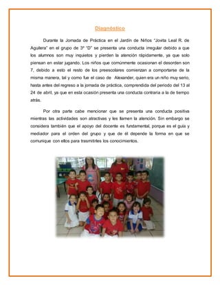 Diagnóstico
Durante la Jornada de Práctica en el Jardín de Niños “Jovita Leal R. de
Aguilera” en el grupo de 3º “D” se presenta una conducta irregular debido a que
los alumnos son muy inquietos y pierden la atención rápidamente, ya que solo
piensan en estar jugando. Los niños que comúnmente ocasionan el desorden son
7, debido a esto el resto de los preescolares comienzan a comportarse de la
misma manera, tal y como fue el caso de Alexander, quien era un niño muy serio,
hasta antes del regreso a la jornada de práctica, comprendida del periodo del 13 al
24 de abril, ya que en esta ocasión presenta una conducta contraria a la de tiempo
atrás.
Por otra parte cabe mencionar que se presenta una conducta positiva
mientras las actividades son atractivas y les llamen la atención. Sin embargo se
considera también que el apoyo del docente es fundamental, porque es el guía y
mediador para el orden del grupo y que de él depende la forma en que se
comunique con ellos para trasmitirles los conocimientos.
 