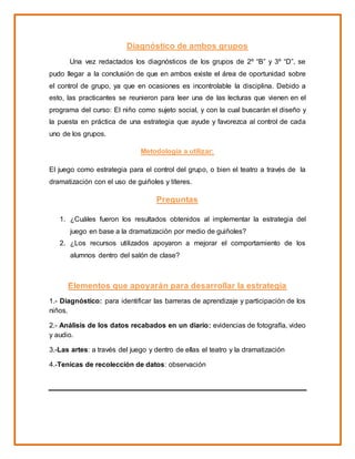 Diagnóstico de ambos grupos
Una vez redactados los diagnósticos de los grupos de 2º “B” y 3º “D”, se
pudo llegar a la conclusión de que en ambos existe el área de oportunidad sobre
el control de grupo, ya que en ocasiones es incontrolable la disciplina. Debido a
esto, las practicantes se reunieron para leer una de las lecturas que vienen en el
programa del curso: El niño como sujeto social, y con la cual buscarán el diseño y
la puesta en práctica de una estrategia que ayude y favorezca al control de cada
uno de los grupos.
Metodología a utilizar:
El juego como estrategia para el control del grupo, o bien el teatro a través de la
dramatización con el uso de guiñoles y títeres.
Preguntas
1. ¿Cuáles fueron los resultados obtenidos al implementar la estrategia del
juego en base a la dramatización por medio de guiñoles?
2. ¿Los recursos utilizados apoyaron a mejorar el comportamiento de los
alumnos dentro del salón de clase?
Elementos que apoyarán para desarrollar la estrategia
1.- Diagnóstico: para identificar las barreras de aprendizaje y participación de los
niños.
2.- Análisis de los datos recabados en un diario: evidencias de fotografía, video
y audio.
3.-Las artes: a través del juego y dentro de ellas el teatro y la dramatización
4.-Tenicas de recolección de datos: observación
 