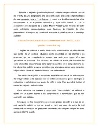 Durante la segunda jornada de práctica docente comprendida del periodo
del 1º al 12 de junio del presente año se llevará a cabo el diseño e implementación
de una estrategia para el control de grupo respecto a la utilización de las artes,
enfocándonos a la expresión dramática y apreciación teatral, la cual la
asociaremos con la lectura de la autora Melody Araceli Guillén Moreno: “El teatro
como estrategia psicopedagógica para favorecer la inclusión de niños
preescolares”. Enseguida se comenzará a redactar la planificación de la estrategia
a utilizar:
CREANDO PERSONAJES PARA DRAMATIZAR DENTRO DEL AULA
(MUÑECOS GUIÑOLES)
Después de abordar la lectura mencionada anteriormente, se pudo rescatar
que dentro de un contexto educativo existe diversidad en los alumnos y en
ocasiones por su comportamiento algunos son catalogados como niños con
“problemas de conducta”. Por tal motivo se utilizará el teatro y la dramatización
como elementos fundamentales para lograr un cambio en el comportamiento de
los educandos, debido a que se considera que además de ser un juego para ellos
se propiciará centrar su atención en cada una de las clases.
Por medio de un guiñol la educadora atraerá la atención de los alumnos para
dar mayor énfasis a la actividad que se estará abordando y poder así lograr la
motivación y participación por parte del niño o niña. Esto permitirá facilitar el
desarrollo cognitivo de los infantes.
Cabe destacar que cuando el grupo este “descontrolado”, se utilizará la
lectura de un cuento acorde a las competencias y aprendizajes que se nos
asignarán para trabajar.
Enseguida se les mencionará que deberán prestar atención a lo que se les
está narrando debido a que se llevará a cabo una obra de teatro, la cual
comenzará por detectar los personajes del cuento para después asignar los roles
que cada alumno tendrá.
 
