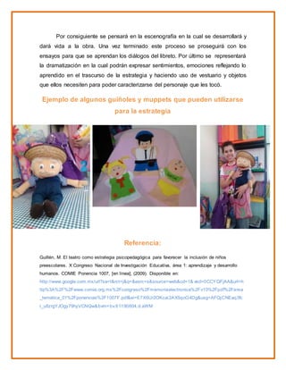 Por consiguiente se pensará en la escenografía en la cual se desarrollará y
dará vida a la obra. Una vez terminado este proceso se proseguirá con los
ensayos para que se aprendan los diálogos del libreto. Por último se representará
la dramatización en la cual podrán expresar sentimientos, emociones reflejando lo
aprendido en el trascurso de la estrategia y haciendo uso de vestuario y objetos
que ellos necesiten para poder caracterizarse del personaje que les tocó.
Ejemplo de algunos guiñoles y muppets que pueden utilizarse
para la estrategia
Referencia:
Guillén, M. El teatro como estrategia psicopedagógica para favorecer la inclusión de niños
preescolares. X Congreso Nacional de Investigación Educativa, área 1: aprendizaje y desarrollo
humanos. COMIE Ponencia 1007, [en línea], (2009). Disponible en:
http://www.google.com.mx/url?sa=t&rct=j&q=&esrc=s&source=web&cd=1& ved=0CCYQFjAA&url=h
ttp%3A%2F%2Fwww.comie.org.mx%2Fcongreso%2Fmemoriaelectronica%2Fv10%2Fpdf%2Farea
_tematica_01%2Fponencias%2F1007F.pdf&ei=E7X6Ur2OKcai2AX5qoG4Dg&usg=AFQjCNEaq3fc
r_u8zrgYJOgy79hyVCNQw&bvm=bv.61190604,d.aWM
 