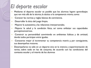  Mediante el deporte escolar es posible que los alumnos logren aprendizajes
que van más allá de la técnica, la táctica o la competencia misma, como:
 Conocer las normas y reglas básicas de convivencia.
 Desarrollar la ética del juego limpio.
 Mejorar la autoestima y las relaciones interpersonales.
 Mejorar la salud y la condición física, así como enfatizar sus capacidades
perceptivomotrices.
 Construir su personalidad conviviendo en ambientes lúdicos y de amistad,
donde todos participan entre iguales.
 Conocerse mejor al incrementar su competencia motriz y, por consiguiente,
sus desempeños motores.
 Desempeñarse no sólo en un deporte sino en la vivencia y experimentación de
varios, sobre todo en los de conjunto, de acuerdo con las condiciones del
contexto escolar y el interés de los alumnos
El deporte escolar
 