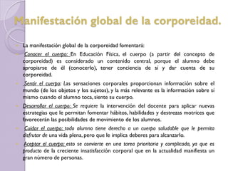  La manifestación global de la corporeidad fomentará:
 Conocer el cuerpo: En Educación Física, el cuerpo (a partir del concepto de
corporeidad) es considerado un contenido central, porque el alumno debe
apropiarse de él (conocerlo), tener conciencia de sí y dar cuenta de su
corporeidad.
 Sentir el cuerpo: Las sensaciones corporales proporcionan información sobre el
mundo (de los objetos y los sujetos), y la más relevante es la información sobre sí
mismo cuando el alumno toca, siente su cuerpo.
 Desarrollar el cuerpo: Se requiere la intervención del docente para aplicar nuevas
estrategias que le permitan fomentar hábitos, habilidades y destrezas motrices que
favorecerán las posibilidades de movimiento de los alumnos.
 Cuidar el cuerpo: todo alumno tiene derecho a un cuerpo saludable que le permita
disfrutar de una vida plena, pero que le implica deberes para alcanzarlo.
 Aceptar el cuerpo: esto se convierte en una tarea prioritaria y complicada, ya que es
producto de la creciente insatisfacción corporal que en la actualidad manifiesta un
gran número de personas.
Manifestación global de la corporeidad.
 