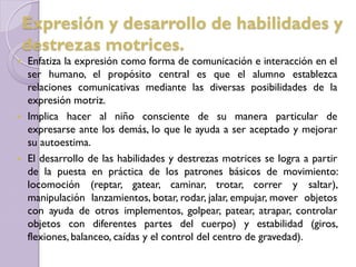  Enfatiza la expresión como forma de comunicación e interacción en el
ser humano, el propósito central es que el alumno establezca
relaciones comunicativas mediante las diversas posibilidades de la
expresión motriz.
 Implica hacer al niño consciente de su manera particular de
expresarse ante los demás, lo que le ayuda a ser aceptado y mejorar
su autoestima.
 El desarrollo de las habilidades y destrezas motrices se logra a partir
de la puesta en práctica de los patrones básicos de movimiento:
locomoción (reptar, gatear, caminar, trotar, correr y saltar),
manipulación lanzamientos, botar, rodar, jalar, empujar, mover objetos
con ayuda de otros implementos, golpear, patear, atrapar, controlar
objetos con diferentes partes del cuerpo) y estabilidad (giros,
flexiones, balanceo, caídas y el control del centro de gravedad).
Expresión y desarrollo de habilidades y
destrezas motrices.
 
