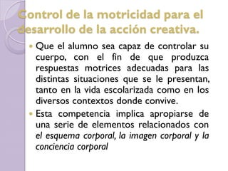  Que el alumno sea capaz de controlar su
cuerpo, con el fin de que produzca
respuestas motrices adecuadas para las
distintas situaciones que se le presentan,
tanto en la vida escolarizada como en los
diversos contextos donde convive.
 Esta competencia implica apropiarse de
una serie de elementos relacionados con
el esquema corporal, la imagen corporal y la
conciencia corporal
Control de la motricidad para el
desarrollo de la acción creativa.
 
