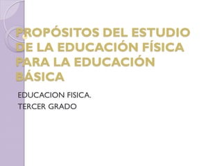 PROPÓSITOS DEL ESTUDIO
DE LA EDUCACIÓN FÍSICA
PARA LA EDUCACIÓN
BÁSICA
EDUCACION FISICA.
TERCER GRADO
 