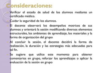  Verificar el estado de salud de los alumnos mediante un
certificado médico.
 Cuidar la seguridad de los alumnos.
 El docente observará los desempeños motrices de sus
alumnos y orientará la sesión modificando diversos elementos
estructurales, los ambientes de aprendizaje, los materiales y la
forma de organización del grupo
 Al concluir la sesión, el docente decidirá la forma de
realización, la duración y las estrategias más adecuadas para
tal fin.
 Se sugiere que utilice este momento para obtener
comentarios en grupo, reforzar los aprendizajes o aplicar la
evaluación de la sesión en grupo
Consideraciones:
 