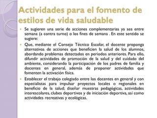 Se sugieren una serie de acciones complementarias ya sea entre
semana (a contra turno) o los fines de semana . En este sentido se
sugiere:
 Que, mediante el Consejo Técnico Escolar, el docente proponga
alternativas de acciones que beneficien la salud de los alumnos,
abordando problemas detectados en periodos anteriores. Para ello,
difundir actividades de promoción de la salud y del cuidado del
ambiente, considerando la participación de los padres de familia y
docentes en general, además de proponer actividades que
fomenten la activación física.
 Establecer el trabajo colegiado entre los docentes en general y con
especialistas para impulsar proyectos locales o regionales en
beneficio de la salud; diseñar muestras pedagógicas, actividades
interescolares, clubes deportivos y de iniciación deportiva, así como
actividades recreativas y ecológicas.
Actividades para el fomento de
estilos de vida saludable
 