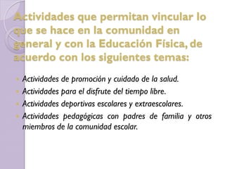  Actividades de promoción y cuidado de la salud.
 Actividades para el disfrute del tiempo libre.
 Actividades deportivas escolares y extraescolares.
 Actividades pedagógicas con padres de familia y otros
miembros de la comunidad escolar.
Actividades que permitan vincular lo
que se hace en la comunidad en
general y con la Educación Física, de
acuerdo con los siguientes temas:
 