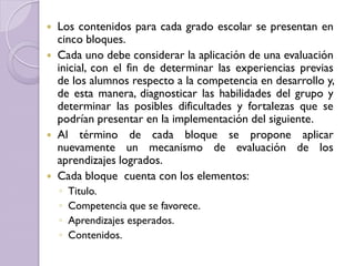  Los contenidos para cada grado escolar se presentan en
cinco bloques.
 Cada uno debe considerar la aplicación de una evaluación
inicial, con el fin de determinar las experiencias previas
de los alumnos respecto a la competencia en desarrollo y,
de esta manera, diagnosticar las habilidades del grupo y
determinar las posibles dificultades y fortalezas que se
podrían presentar en la implementación del siguiente.
 Al término de cada bloque se propone aplicar
nuevamente un mecanismo de evaluación de los
aprendizajes logrados.
 Cada bloque cuenta con los elementos:
◦ Titulo.
◦ Competencia que se favorece.
◦ Aprendizajes esperados.
◦ Contenidos.
 