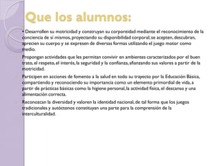 Que los alumnos:
 • Desarrollen su motricidad y construyan su corporeidad mediante el reconocimiento de la
conciencia de sí mismos,proyectando su disponibilidad corporal;se acepten, descubran,
aprecien su cuerpo y se expresen de diversas formas utilizando el juego motor como
medio.
 Propongan actividades que les permitan convivir en ambientes caracterizados por el buen
trato, el respeto,el interés,la seguridad y la confianza,afianzando sus valores a partir de la
motricidad.
 Participen en acciones de fomento a la salud en todo su trayecto por la Educación Básica,
compartiendo y reconociendo su importancia como un elemento primordial de vida, a
partir de prácticas básicas como la higiene personal,la actividad física, el descanso y una
alimentación correcta.
 Reconozcan la diversidad y valoren la identidad nacional,de tal forma que los juegos
tradicionales y autóctonos constituyan una parte para la comprensión de la
interculturalidad.
 