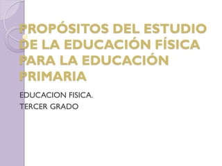 PROPÓSITOS DEL ESTUDIO
DE LA EDUCACIÓN FÍSICA
PARA LA EDUCACIÓN
PRIMARIA
EDUCACION FISICA.
TERCER GRADO
 