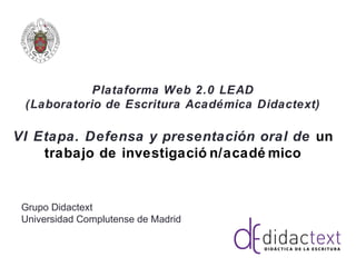 Plataforma Web 2.0 LEAD
(Laboratorio de Escritura Académica Didactext)
VI Etapa. Defensa y presentación oral de un
trabajo de investigació n/acadé mico
Grupo Didactext
Universidad Complutense de Madrid
 