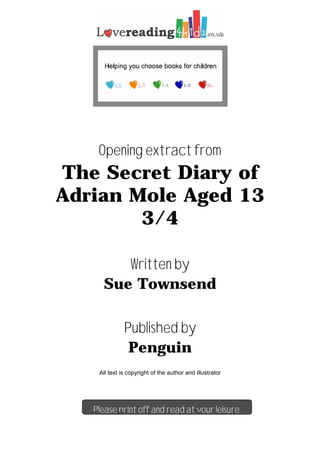 Opening extract from
The Secret Diary of
Adrian Mole Aged 13
3/4
Written by
Sue Townsend
Published by
Penguin
All text is copyright of the author and illustrator
Please print off and read at your leisure.
 