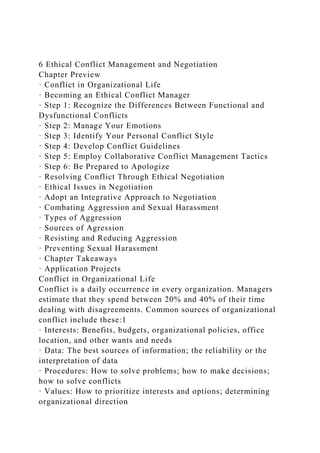 6 Ethical Conflict Management and Negotiation
Chapter Preview
· Conflict in Organizational Life
· Becoming an Ethical Conflict Manager
· Step 1: Recognize the Differences Between Functional and
Dysfunctional Conflicts
· Step 2: Manage Your Emotions
· Step 3: Identify Your Personal Conflict Style
· Step 4: Develop Conflict Guidelines
· Step 5: Employ Collaborative Conflict Management Tactics
· Step 6: Be Prepared to Apologize
· Resolving Conflict Through Ethical Negotiation
· Ethical Issues in Negotiation
· Adopt an Integrative Approach to Negotiation
· Combating Aggression and Sexual Harassment
· Types of Aggression
· Sources of Agression
· Resisting and Reducing Aggression
· Preventing Sexual Harassment
· Chapter Takeaways
· Application Projects
Conflict in Organizational Life
Conflict is a daily occurrence in every organization. Managers
estimate that they spend between 20% and 40% of their time
dealing with disagreements. Common sources of organizational
conflict include these:1
· Interests: Benefits, budgets, organizational policies, office
location, and other wants and needs
· Data: The best sources of information; the reliability or the
interpretation of data
· Procedures: How to solve problems; how to make decisions;
how to solve conflicts
· Values: How to prioritize interests and options; determining
organizational direction
 