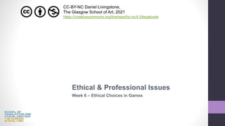 Ethical & Professional Issues
Week 6 – Ethical Choices in Games
CC-BY-NC Daniel Livingstone,
The Glasgow School of Art, 2021
https://creativecommons.org/licenses/by-nc/4.0/legalcode
 