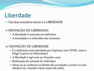 Liberdade
 Um dos conceitos eticos é a LIBERDADE
1ª DEFINIÇÃO DE LIBERDADE:
 A liberdade é centrada no individuo
 A sociedade e o individuo são racionais
2º DEFINIÇÃO DE LIBERDADE
 É a definição mais abordada por Espinosa (sec XVIII), marx e
Hegel (nascel no Helenismo)
 A liberdade é agir sem ser forçado a isso
 Realização da vontade do individuo
 Nasce ao se conhecer os limites da sociedade e aceitar ou não
obedece-lo, visando o bem maior de todos.
 