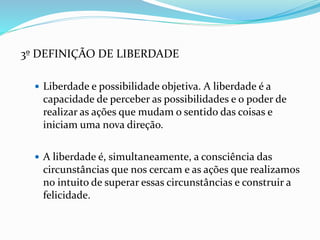 3º DEFINIÇÃO DE LIBERDADE
 Liberdade e possibilidade objetiva. A liberdade é a
capacidade de perceber as possibilidades e o poder de
realizar as ações que mudam o sentido das coisas e
iniciam uma nova direção.
 A liberdade é, simultaneamente, a consciência das
circunstâncias que nos cercam e as ações que realizamos
no intuito de superar essas circunstâncias e construir a
felicidade.
 