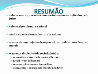 RESUMÃO valores vem do que observamos e interagimos - definidos pelo
juizo
 valor é algo cultural e variavel
 a etica e a moral estao dentro dos valores
 atraves de um conjunto de regras e é realizada atraves de atos
morais
 o ato moral coletivo (da sociedade)são:
 normativos = atraves de normas/deveres
 fatual = vem do homem
 reponsavel = ato consciente e livre
 obrigatorio = consciencia moral é um dever
 