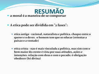 RESUMÃO a moral é a maneira de se comportar
 A etica pode ser dividida em "2 fases":
 etica antiga - racional, naturalista e politica. choque entre o
querer e o dever. o homem tem que se educar (orientar a
paixao e a vontade)
 etica crista - nao é mais vinculada a politica, mas sim com o
bem maior do crente é vista por suas atitudes, ações e
intenções. relação com deus e com o pecado. é obrigação
obedecer (lei divina)
 