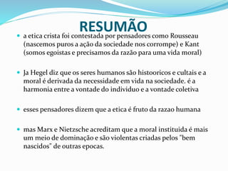 RESUMÃO a etica crista foi contestada por pensadores como Rousseau
(nascemos puros a ação da sociedade nos corrompe) e Kant
(somos egoistas e precisamos da razão para uma vida moral)
 Ja Hegel diz que os seres humanos são histooricos e cultais e a
moral é derivada da necessidade em vida na sociedade. é a
harmonia entre a vontade do individuo e a vontade coletiva
 esses pensadores dizem que a etica é fruto da razao humana
 mas Marx e Nietzsche acreditam que a moral instituida é mais
um meio de dominação e são violentas criadas pelos "bem
nascidos" de outras epocas.
 