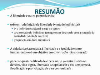 RESUMÃO A liberdade é outro ponto da etica
 existem 3 definição de liberdade (vontade individual)
 1º o individu é racional e esta no centro
 2º a vontade do individuo tem que estar de acordo com a contade da
sociedade (vontade coletiva)
 3ºa junção das duas anteriores
 A cidadania é associada á liberdade e a igualdade como
fundamentos e é um objetivo em construção não alcançado
 para conquistar a liberdade é necessario garantir direitos e
deveres, vida digna, liberdade de opniao e ir e vir, democracia,
fiscalização e participação da e na comunidade
 