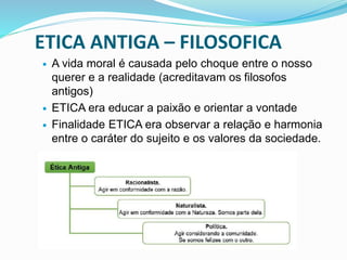 ETICA ANTIGA – FILOSOFICA
 A vida moral é causada pelo choque entre o nosso
querer e a realidade (acreditavam os filosofos
antigos)
 ETICA era educar a paixão e orientar a vontade
 Finalidade ETICA era observar a relação e harmonia
entre o caráter do sujeito e os valores da sociedade.
 