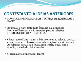 CONTESTANTO A IDEIAS ANTERIORES
 HAVIA UM PROBLEMA NAS TEORIAS DE ROUSSEAU E
KANT
 Rousseau e Kant tratam da Ética na sua dimensão
Homem/Natureza e não atentam para as relações
HOMEM/CULTURA/HISTÓRIA.
 • Rousseau e Kant tratam a Ética como uma relação pessoal
e, na verdade, os laços centrais da relação ética são sociais.
As relações sociais são fixadas por instituições, como
família, sociedade civil e estado.
 Qurem contestou isso foi Hegel
 