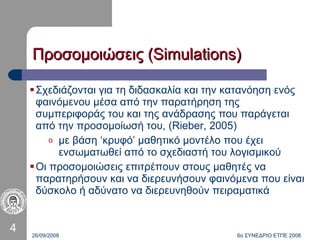 Σχεδιάζονται για τη διδασκαλία και την κατανόηση ενός φαινόμενου μέσα από την παρατήρηση της συμπεριφοράς του και της ανάδρασης που παράγεται από την προσομοίωσή του , (Rieber, 2005) με βάση ‘κρυφό’ μαθητικό μοντέλο που έχει ενσωματωθεί από το σχεδιαστή του λογισμικού Οι προσομοιώσεις επιτρέπουν στους μαθητές να παρατηρήσουν και να διερευνήσουν φαινόμενα που είναι δύσκολο ή αδύνατο να διερευνηθούν πειραματικά 26/09/2008 6ο ΣΥΝΕΔΡΙΟ ΕΤΠΕ 2008 Προσομοιώσεις (Simulations) 