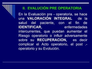 II. EVALUCIÓN PRE OPERATORIAII. EVALUCIÓN PRE OPERATORIA
En la Evaluación pre - operatoria, se hace
una VALORACIÓN INTEGRAL de la
salud del paciente, con el fin de
IDENTIFICAR, enfermedades
intercurrentes, que puedan aumentar el
Riesgo operatorio o influir adversamente
sobre su RECUPERACION, es decir
complicar el Acto operatorio, el post .-
operatorio y su Evolución.
 