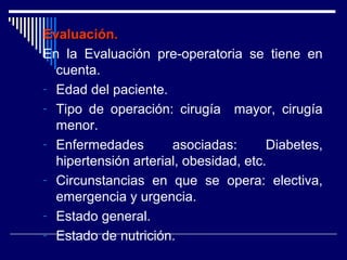 Evaluación.Evaluación.
En la Evaluación pre-operatoria se tiene en
cuenta.
- Edad del paciente.
- Tipo de operación: cirugía mayor, cirugía
menor.
- Enfermedades asociadas: Diabetes,
hipertensión arterial, obesidad, etc.
- Circunstancias en que se opera: electiva,
emergencia y urgencia.
- Estado general.
- Estado de nutrición.
 