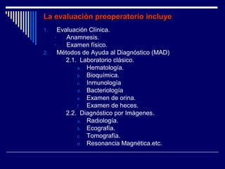 La evaluación preoperatorio incluyeLa evaluación preoperatorio incluye
1. Evaluación Clínica.
- Anamnesis.
- Examen físico.
2. Métodos de Ayuda al Diagnóstico (MAD)
2.1. Laboratorio clásico.
a. Hematología.
b. Bioquímica.
c. Inmunología
d. Bacteriología
e. Examen de orina.
f. Examen de heces.
2.2. Diagnóstico por Imágenes.
a. Radiología.
b. Ecografía.
c. Tomografía.
d. Resonancia Magnética.etc.
 