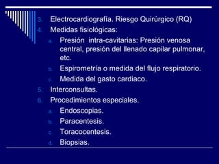 3. Electrocardiografía. Riesgo Quirúrgico (RQ)
4. Medidas fisiológicas:
a. Presión intra-cavitarias: Presión venosa
central, presión del llenado capilar pulmonar,
etc.
b. Espirometría o medida del flujo respiratorio.
c. Medida del gasto cardiaco.
5. Interconsultas.
6. Procedimientos especiales.
a. Endoscopias.
b. Paracentesis.
c. Toracocentesis.
d. Biopsias.
 