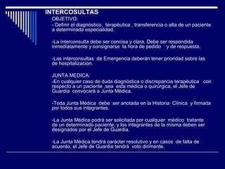 INTERCOSULTAS
OBJETIVO:
- Definir el diagnóstico, terapèutica , transferencia o alta de un paciente
a determinada especialidad.
-La interconsulta debe ser concisa y clara. Debe ser respondida
inmediatamente y consignarse la hora de pedido y de respuesta.
-Las interconsultas de Emergencia deberán tener prioridad sobre las
de hospitalización.
JUNTA MEDICA:
-En cualquier caso de duda diagnóstica o discrepancia terapéutica con
respecto a un paciente ,sea esta médica o quirúrgica, el Jefe de
Guardia convocará a Junta Médica.
-Toda Junta Médica debe ser anotada en la Historia Clínica y firmada
por todos sus integrantes.
-La Junta Médica podrá ser solicitada por cualquier mèdico tratante
de un determinado paciente, y los integrantes de la misma deben ser
designados por el Jefe de Guardia.
-La Junta Médica tendrá carácter resolutivo y en casos de falta de
acuerdo, el Jefe de Guardia tendrá voto dirimente.
 