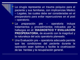  La cirugía representa un trauma psíquico para el
paciente y sus familiares, con implicancias Médico
– Legales, las cuales debe ser consideradas en el
preoperatorio para evitar repercusiones en el post
– operatorio.
 La preparación pre – operatoria incluye
tratamientos y procedimientos indicados por lo
hallazgos en el: DIAGNOSTICO Y EVALUACIÓN
PREOPERATORIA, de acuerdo con la magnitud y
la naturaleza del acto operatorio planeado.
 Una Evaluación pre – operatoria adecuada permite
que las condiciones del paciente durante la
operación sean óptimas y facilite la cicatrización
de las heridas y la recuperación general.
 