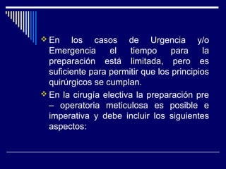  En los casos de Urgencia y/o
Emergencia el tiempo para la
preparación está limitada, pero es
suficiente para permitir que los principios
quirúrgicos se cumplan.
 En la cirugía electiva la preparación pre
– operatoria meticulosa es posible e
imperativa y debe incluir los siguientes
aspectos:
 
