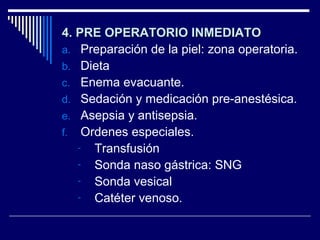 4. PRE OPERATORIO INMEDIATO4. PRE OPERATORIO INMEDIATO
a. Preparación de la piel: zona operatoria.
b. Dieta
c. Enema evacuante.
d. Sedación y medicación pre-anestésica.
e. Asepsia y antisepsia.
f. Ordenes especiales.
- Transfusión
- Sonda naso gástrica: SNG
- Sonda vesical
- Catéter venoso.
 