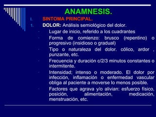 ANAMNESIS.ANAMNESIS.
I.I. SINTOMA PRINCIPAL.SINTOMA PRINCIPAL.
1.1. DOLOR:DOLOR: Análisis semiológico del dolor.
- Lugar de inicio, referido a los cuadrantes
- Forma de comienzo: brusco (repentino) o
progresivo (insidioso o gradual)
- Tipo o naturaleza del dolor. cólico, ardor ,
punzante, etc.
- Frecuencia y duración c/2/3 minutos constantes o
intermitente.
- Intensidad; intenso o moderado. El dolor por
infección, inflamación o enfermedad vascular
obliga al paciente a moverse lo menos posible.
- Factores que agrava y/o alivian: esfuerzo físico,
posición, alimentación, medicación,
menstruación, etc.
 