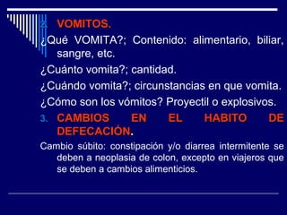 2.2. VOMITOS.VOMITOS.
¿Qué VOMITA?; Contenido: alimentario, biliar,
sangre, etc.
¿Cuánto vomita?; cantidad.
¿Cuándo vomita?; circunstancias en que vomita.
¿Cómo son los vómitos? Proyectil o explosivos.
3.3. CAMBIOS EN EL HABITO DECAMBIOS EN EL HABITO DE
DEFECACIÓNDEFECACIÓN.
Cambio súbito: constipación y/o diarrea intermitente se
deben a neoplasia de colon, excepto en viajeros que
se deben a cambios alimenticios.
 