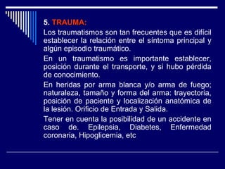 5. TRAUMA:TRAUMA:
Los traumatismos son tan frecuentes que es difícil
establecer la relación entre el síntoma principal y
algún episodio traumático.
En un traumatismo es importante establecer,
posición durante el transporte, y si hubo pérdida
de conocimiento.
En heridas por arma blanca y/o arma de fuego;
naturaleza, tamaño y forma del arma: trayectoria,
posición de paciente y localización anatómica de
la lesión. Orificio de Entrada y Salida.
Tener en cuenta la posibilidad de un accidente en
caso de. Epilepsia, Diabetes, Enfermedad
coronaria, Hipoglicemia, etc
 