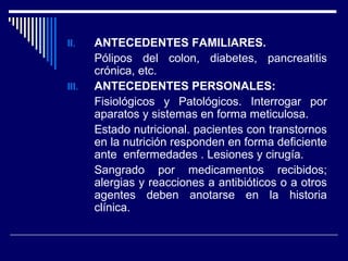 II. ANTECEDENTES FAMILIARES.
Pólipos del colon, diabetes, pancreatitis
crónica, etc.
III. ANTECEDENTES PERSONALES:
Fisiológicos y Patológicos. Interrogar por
aparatos y sistemas en forma meticulosa.
Estado nutricional. pacientes con transtornos
en la nutrición responden en forma deficiente
ante enfermedades . Lesiones y cirugía.
Sangrado por medicamentos recibidos;
alergias y reacciones a antibióticos o a otros
agentes deben anotarse en la historia
clínica.
 
