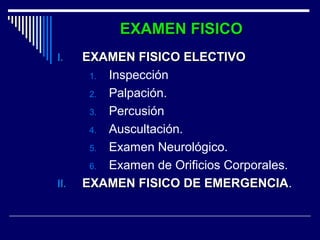EXAMEN FISICOEXAMEN FISICO
I.I. EXAMEN FISICO ELECTIVOEXAMEN FISICO ELECTIVO
1. Inspección
2. Palpación.
3. Percusión
4. Auscultación.
5. Examen Neurológico.
6. Examen de Orificios Corporales.
II.II. EXAMEN FISICO DE EMERGENCIAEXAMEN FISICO DE EMERGENCIA.
 