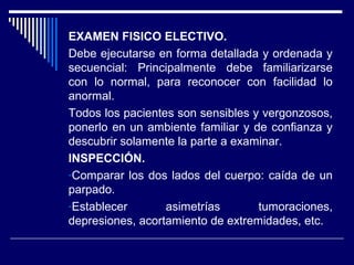 EXAMEN FISICO ELECTIVO.
Debe ejecutarse en forma detallada y ordenada y
secuencial: Principalmente debe familiarizarse
con lo normal, para reconocer con facilidad lo
anormal.
Todos los pacientes son sensibles y vergonzosos,
ponerlo en un ambiente familiar y de confianza y
descubrir solamente la parte a examinar.
INSPECCIÓN.
-Comparar los dos lados del cuerpo: caída de un
parpado.
-Establecer asimetrías tumoraciones,
depresiones, acortamiento de extremidades, etc.
 