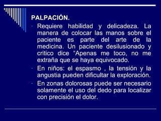 PALPACIÓN.
- Requiere habilidad y delicadeza. La
manera de colocar las manos sobre el
paciente es parte del arte de la
medicina. Un paciente desilusionado y
critico dice “Apenas me toco, no me
extraña que se haya equivocado.
- En niños: el espasmo , la tensión y la
angustia pueden dificultar la exploración.
- En zonas dolorosas puede ser necesario
solamente el uso del dedo para localizar
con precisión el dolor.
 