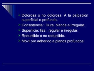  Dolorosa o no dolorosa. A la palpación
superficial o profunda.
 Consistencia: Dura, blanda e irregular.
 Superficie: lisa , regular e irregular.
 Reductible o no reductible.
 Móvil y/o adherido a planos profundos.
 
