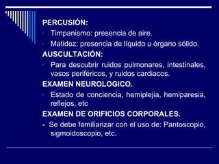 PERCUSIÓN:
- Timpanismo: presencia de aire.
- Matidez: presencia de líquido u órgano sólido.
AUSCULTACIÓN:
- Para descubrir ruidos pulmonares, intestinales,
vasos periféricos, y ruidos cardiacos.
EXAMEN NEUROLOGICO.
- Estado de conciencia, hemiplejia, hemiparesia,
reflejos, etc
EXAMEN DE ORIFICIOS CORPORALES.
- Se debe familiarizar con el uso de: Pantoscopio,
sigmoidoscopio, etc.
 