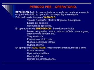PERIODO PRE – OPERATORIO.PERIODO PRE – OPERATORIO.
DEFINICIÓN:Todo lo concerniente a un enfermo desde el momento
en que ha decidido su operación hasta que llega a realizarla.
Este período de tiempo es VARIABLEVARIABLE.
- Tipo de Operación: Electiva, Urgencia, Emergencia.
- Estado del paciente
- Oportunidad operatoria.
En operaciones de EMERGENCIAEMERGENCIA: Se reduce a minutos:
- Lesión de grandes vasos; arteria carótida, vena yugular,
arteria y vena femoral, etc.
- Traqueostomía.
- Embarazo ectópico roto.
- Ruptura de Hígado y Bazo.
- Ruptura Uterina.
En operaciones ELECTIVASELECTIVAS: Puede durar semanas, meses o años.
- Litiasis vesicular.
- Hipertrofia prostática.
- Ulcera gástrica.
- Hernias sin complicaciones.
 