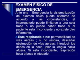 EXAMEN FISICO DE
EMERGENCIA
Ante una Emergencia la sistematización
del examen físico puede alterarse de
acuerdo a las circunstancias, el
interrogatorio puede limitarse a una sola
frase o no puede haber frase si el
paciente está inconciente y no existe otro
informante.
A.A.Esta respirando o no:Esta respirando o no: permeabilidad de
vías aéreas ; si no respira, descartar
obstrucción de vías aéreas: introducir los
dedos en la boca, jalar la lengua hacia
afuera. Si está inconciente; respiración
boca a boca o intubarlo.
 
