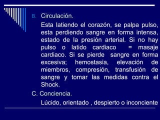 B.B. Circulación.Circulación.
Esta latiendo el corazón, se palpa pulso,
esta perdiendo sangre en forma intensa,
estado de la presión arterial. Si no hay
pulso o latido cardiaco = masaje
cardiaco. Si se pierde sangre en forma
excesiva; hemostasia, elevación de
miembros, compresión, transfusión de
sangre y tomar las medidas contra el
Shock.
C. Conciencia.C. Conciencia.
Lúcido, orientado , despierto o inconciente
 
