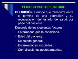 PERIODO POSTOPERATORIO.PERIODO POSTOPERATORIO.
DEFINICIÓN. Período que transcurre entre
el término de una operación y su
recuperación del estado de salud por
parte del paciente.
Depende de los siguientes factores:
- Enfermedad que la condiciona.
- Edad del paciente.
- Su estado general.
- Enfermedades asociadas.
- Complicaciones postoperatorias.
 